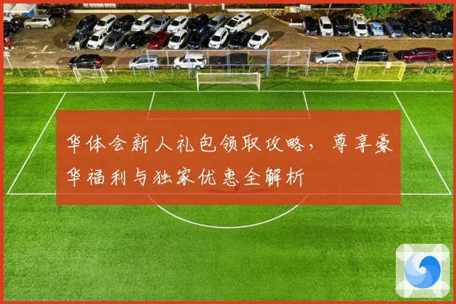 华体会新人礼包领取攻略，尊享豪华福利与独家优惠全解析