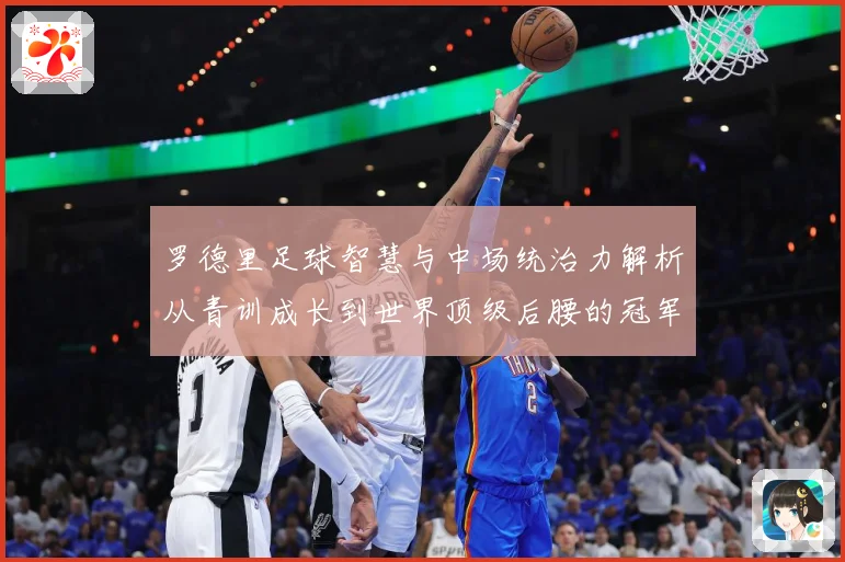 罗德里足球智慧与中场统治力解析从青训成长到世界顶级后腰的冠军之路