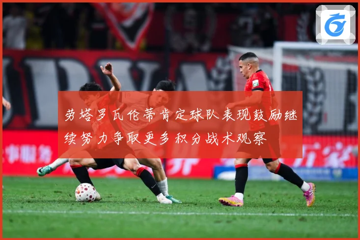 劳塔罗瓦伦蒂肯定球队表现鼓励继续努力争取更多积分战术观察