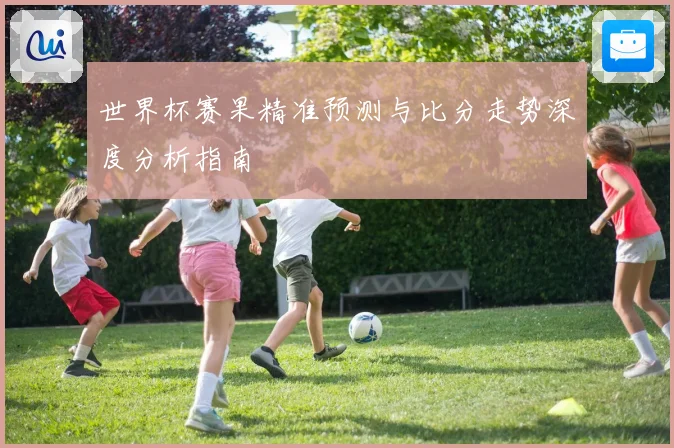 世界杯赛果精准预测与比分走势深度分析指南