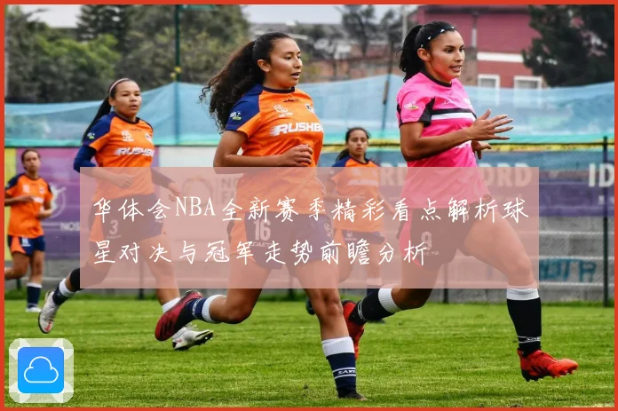 华体会NBA全新赛季精彩看点解析球星对决与冠军走势前瞻分析