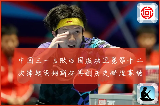 中国三一击败法国成功卫冕第十二次捧起汤姆斯杯再创历史辉煌赛场观察